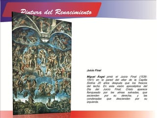 Juicio Final
Miguel Ángel pintó el Juicio Final (1536-
1541) en la pared del altar de la Capilla
Sixtina 20 años después que los frescos
del techo. En esta visión apocalíptica del
Día del Juicio Final, Cristo aparece
flanqueado por las almas salvadas, que
ascienden por su derecha, y las
condenadas que descienden por su
izquierda.
 