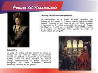 Isabel d'Este
Un estilo de pintura colorista alcanzó su clímax en
Venecia con las obras de Tiziano, cuyos retratos
denotan un profundo conocimiento de la naturaleza
humana. Entre sus obras maestras se incluyen
también representaciones de temas cristianos y
mitológicos, así como numerosos desnudos
femeninos, famosos en su género.
La Virgen y el Niño con el canciller Rolin
La meticulosidad en el detalle, el estilo naturalista, las
texturas de los ropajes y el interés por la tridimensionalidad
espacial, evidentes en las obras de Jan van Eyck, anuncian
el comienzo de la pintura renacentista del norte de Europa.
La Virgen y el Niño con el canciller Rolin (1433) muestra
a la Virgen con Nicholas Rolin, canciller de Felipe el
Bueno, duque de Borgoña.
 