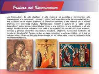 Los historiadores de arte clasifican el arte medieval en períodos y movimientos: arte
paleocristiano, arte prerrománico, románico, gótico (en Europa Occidental -la cristiandad latina-),
arte bizantino (en el Imperio Bizantino -la cristiandad oriental-) y arte islámico (en el mundo
islámico), con influencias mutuas. Además cada "nación" o cultura en la Edad Media
desarrollaron estilos propios diferenciados, como el arte visigodo, el arte anglosajón o el arte
vikingo. El arte medieval incluye muchos medios de expresión a través de disciplinas artísticas,
técnicas y géneros diferentes: arquitectura, escultura, orfebrería, manuscritos ilustrados (la
miniatura y la caligrafía), frescos, pintura en tabla, mosaicos, y un largo etcétera, en el que se
incluyen artes y oficios no incluidos habitualmente en las bellas artes, como la confección de la
indumentaria medieval.
 