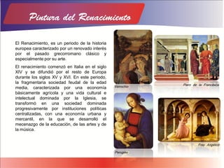 El Renacimiento, es un periodo de la historia
europea caracterizado por un renovado interés
por el pasado grecorromano clásico y
especialmente por su arte.
El renacimiento comenzó en Italia en el siglo
XIV y se difundió por el resto de Europa
durante los siglos XV y XVI. En este periodo,
la fragmentaria sociedad feudal de la edad
media, caracterizada por una economía
básicamente agrícola y una vida cultural e
intelectual dominada por la Iglesia, se
transformó en una sociedad dominada
progresivamente por instituciones políticas
centralizadas, con una economía urbana y
mercantil, en la que se desarrolló el
mecenazgo de la educación, de las artes y de
la música.
Verrochio
Piero de la Francesca
Perugino
Fray Angélico
 