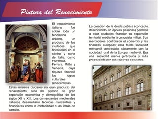 Estas mismas ciudades no eran producto del
renacimiento, sino del periodo de gran
expansión económica y demográfica de los
siglos XII y XIII. Los comerciantes medievales
italianos desarrollaron técnicas mercantiles y
financieras como la contabilidad o las letras de
cambio.
La creación de la deuda pública (concepto
desconocido en épocas pasadas) permitió
a esas ciudades financiar su expansión
territorial mediante la conquista militar. Sus
mercaderes controlaron el comercio y las
finanzas europeas; esta fluida sociedad
mercantil contrastaba claramente con la
sociedad rural de la Europa medieval. Era
una sociedad menos jerárquica y más
preocupada por sus objetivos seculares.
El renacimiento
italiano fue
sobre todo un
fenómeno
urbano, un
producto de las
ciudades que
florecieron en el
centro y norte
de Italia, como
Florencia,
Ferrara, Milán y
Venecia, cuya
riqueza financió
los logros
culturales
renacentistas.
 