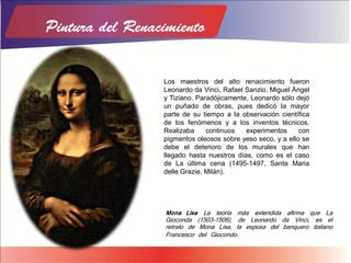 Los maestros del alto renacimiento fueron
Leonardo da Vinci, Rafael Sanzio, Miguel Ángel
y Tiziano. Paradójicamente, Leonardo sólo dejó
un puñado de obras, pues dedicó la mayor
parte de su tiempo a la observación científica
de los fenómenos y a los inventos técnicos.
Realizaba continuos experimentos con
pigmentos oleosos sobre yeso seco, y a ello se
debe el deterioro de los murales que han
llegado hasta nuestros días, como es el caso
de La última cena (1495-1497, Santa Maria
delle Grazie, Milán).
Mona Lisa La teoría más extendida afirma que La
Gioconda (1503-1506), de Leonardo da Vinci, es el
retrato de Mona Lisa, la esposa del banquero italiano
Francesco del Giocondo.
 
