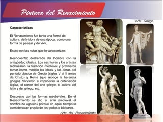 Características
El Renacimiento fue tanto una forma de
cultura, definidora de una época, como una
forma de pensar y de vivir.
Estas son las notas que lo caracterizan:
Reencuentro deliberado del hombre con la
antigüedad clásica. Los escritores y los artistas
rechazaron la tradición medieval y prefirieron
tomar como modelo las ideas y las obras del
período clásico de Grecia (siglos V al II antes
de Cristo) y Roma (que recoge la herencia
griega). Volvieron a imponerse la ordenación
lógica, el canon del arte griego, el cultivo del
latín y del griego, etc.
Desprecio por las formas medievales. En el
Renacimiento se dio al arte medieval el
nombre de «gótico» porque en aquel tiempo lo
consideraban propio de los godos o bárbaros.
Arte Griego
Arte del Renacimiento
 