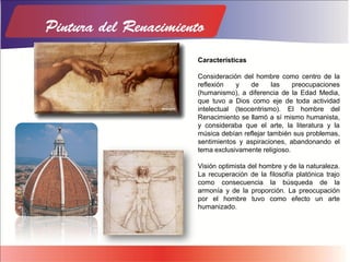 Características
Consideración del hombre como centro de la
reflexión y de las preocupaciones
(humanismo), a diferencia de la Edad Media,
que tuvo a Dios como eje de toda actividad
intelectual (teocentrismo). El hombre del
Renacimiento se llamó a sí mismo humanista,
y consideraba que el arte, la literatura y la
música debían reflejar también sus problemas,
sentimientos y aspiraciones, abandonando el
tema exclusivamente religioso.
Visión optimista del hombre y de la naturaleza.
La recuperación de la filosofía platónica trajo
como consecuencia la búsqueda de la
armonía y de la proporción. La preocupación
por el hombre tuvo como efecto un arte
humanizado.
 