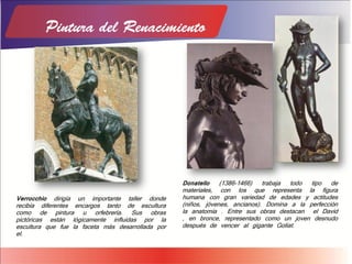 Verrocchio dirigía un importante taller donde
recibía diferentes encargos tanto de escultura
como de pintura u orfebrería. Sus obras
pictóricas están lógicamente influidas por la
escultura que fue la faceta más desarrollada por
el.
Donatello (1386-1466) trabaja todo tipo de
materiales, con los que representa la figura
humana con gran variedad de edades y actitudes
(niños, jóvenes, ancianos). Domina a la perfección
la anatomía . Entre sus obras destacan el David
, en bronce, representado como un joven desnudo
después de vencer al gigante Goliat.
 