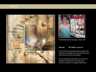 GALERY




         Proprietária da tela Stairway = 2011 - BH



         Stairway       R$ 540,00 emoldurado

         Fine Art Prints On Synthetic Canvas, 050 x 050
         Delusions of Salvador Dali major influence on a
         tree that was cut and a landscape.

         Delírio de Salvador Dali sobre uma árvore na
         paisagem. Vencedora do Festival Artes
         Virtuais Araruama na categoria Web Artes.
 