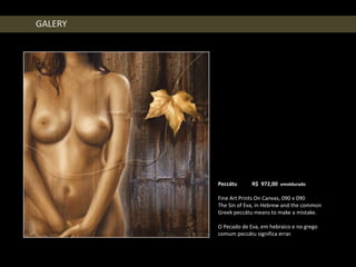GALERY




         Peccátu      R$ 972,00 emoldurado

         Fine Art Prints On Canvas, 090 x 090
         The Sin of Eva, in Hebrew and the common
         Greek peccátu means to make a mistake.

         O Pecado de Eva, em hebraico e no grego
         comum peccátu significa errar.
 