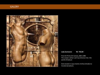 GALERY




         Lady Guinevere        R$ 750,00 R$ b

         Fine Art Prints On Canvas, 060 x 080
         This study is what I call my entrance Into the
         world of texture

         Este estudo é o que chamo minha entrada no
         mundo da textura.
 