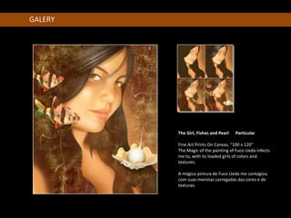 GALERY




         The Girl, Fishes and Pearl   Particular

         Fine Art Prints On Canvas, "100 x 120"
         The Magic of the painting of Fuco Ueda infects
         me to, with its loaded girls of colors and
         textures.

         A mágica pintura de Fuco Ueda me contagiou
         com suas meninas carregadas das cores e de
         texturas.
 