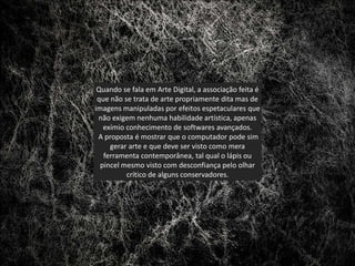 Quando se fala em Arte Digital, a associação feita é
 que não se trata de arte propriamente dita mas de
imagens manipuladas por efeitos espetaculares que
 não exigem nenhuma habilidade artística, apenas
   exímio conhecimento de softwares avançados.
 A proposta é mostrar que o computador pode sim
     gerar arte e que deve ser visto como mera
   ferramenta contemporânea, tal qual o lápis ou
  pincel mesmo visto com desconfiança pelo olhar
          crítico de alguns conservadores.
 