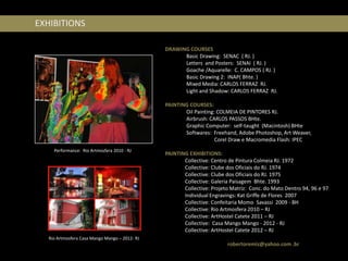 EXHIBITIONS

                                                DRAWING COURSES
                                                      Basic Drawing: SENAC ( RJ. )
                                                      Letters and Posters: SENAI ( RJ. )
                                                      Goache /Aquarelle: C. CAMPOS ( RJ. )
                                                      Basic Drawing 2: INAP( Bhte. )
                                                      Mixed Media: CARLOS FERRAZ RJ.
                                                      Light and Shadow: CARLOS FERRAZ RJ.

                                                PAINTING COURSES:
                                                       Oil Painting: COLMEIA DE PINTORES RJ.
                                                       Airbrush: CARLOS PASSOS BHte.
                                                       Graphic Computer: self-taught (Macintosh) BHte
                                                       Softwares: Freehand, Adobe Photoshop, Art Weaver,
                                                                    Corel Draw e Macromedia Flash: IPEC
     Performance: Rio Artmosfera 2010 - RJ
                                                PAINTING EXHIBITIONS:
                                                       Collective: Centro de Pintura Colmeia RJ. 1972
                                                       Collective: Clube dos Oficiais do RJ. 1974
                                                       Collective: Clube dos Oficiais do RJ. 1975
                                                       Collective: Galeria Paisagem Bhte. 1993
                                                       Collective: Projeto Matriz: Conc. do Mato Dentro 94, 96 e 97
                                                       Individual Engravings: Kat Griffe de Flores 2007
                                                       Collective: Confeitaria Momo Savassi 2009 - BH
                                                       Collective: Rio Artmosfera 2010 – RJ
                                                       Collective: ArtHostel Catete 2011 – RJ
                                                       Collective: Casa Mango Mango - 2012 - RJ
                                                       Collective: ArtHostel Catete 2012 – RJ
   Rio Artmosfera Casa Mango Mango – 2012- RJ
                                                                         robertoremiz@yahoo.com .br
 