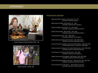 EXPERIENCE


                                               PROFISSIONAL DESIGNER
                                                     EXPERIÊNCIA PROFISSIONAL
                                                     Diplomata Cartões e Impressos Rio de Janeiro – RJ 1971
                                                                           ( Atividade: Artefinalista Gráfico )

                                                     Malba Indústria de Moda Rio de Janeiro – RJ 1972
                                                                          ( Atividade: Artefinalista de Estamparia )

                                                     Cartoart Embalagens Rio de Janeiro - RJ 1973 a 1979
                                                                          ( Atividade: Layoutista e Artefinalista Gráfico )

                                                     Cartoart Representações Belo Horizonte – MG 1980
                                                                           ( Atividade: Layoutista e Artefinalista Gráfico )

                                                     Crilu Modas Belo Horizonte – MG 1980 a 1983
                                                                           ( Atividade: Layoutista e de Estamparia )

                                                     Market Indústria de Etiquetas Belo Horizonte – MG 1983 a 1992
                                                                            ( Atividade: Layoutista e Artefinalista Gráfico )
   Cenário Programa Papo de Mulher 2010 - BH
                                                     Disrtmia DTA Industria de Moda ( Free Lancer ) Belo Horizonte – MG 1993 a 1995
                                                                            ( Atividade:Dpto de Estilo - Layoutista e Artefinalista )

                                                     Etimarcas Indústria de Etiquetas ( Free Lancer ) Belo Horizonte – MG 1995 a 1996
                                                                            ( Atividade: Layoutista e Artefinalista Gráfico )

                                                     B’ 52 Estamparia ( Free Lancer ) Belo Horizonte – MG 1996
                                                                            ( Atividade: Layoutista e de Estamparia )

                                                     Colagem Implementos de Propaganda Belo Horizonte – MG 1997 a 2003
                                                                         ( Atividade: Layoutista e Artefinalista Gráfico )

                                                     Central Press Impressão Digital ( Free Lancer ) Belo Horizonte – MG 2003 a 2011
                                                                           ( Atividade: Layoutista e Artefinalista Gráfico )

                                                     RT Comunicação Visual ( Free Lancer ) Belo Horizonte – MG 2011
                                                                          ( Atividade: Layoutista e Artefinalista Gráfico )
        Esquina da Arte – Savass - BH
 