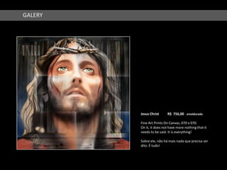 GALERY




         Jesus Christ     R$ 756,00 emoldurado

         Fine Art Prints On Canvas, 070 x 070
         On it, it does not have more nothing that it
         needs to be said. It is everything!

         Sobre ele, não há mais nada que precisa ser
         dito. É tudo!
 