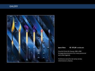 GALERY




         Ignus Fatus     R$ 972,00 emoldurado

         Fine Art Prints On Canvas, 090 x 090
         Strange phenomenon of as many provincial
         and urban legends.

         Fenômeno estranho de tantas lendas
         interioranas e urbanas.
 