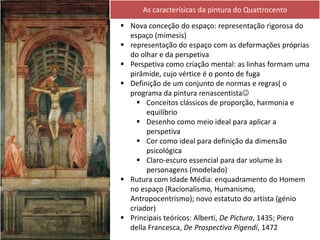  Nova conceção do espaço: representação rigorosa do
espaço (mimesis)
 representação do espaço com as deformações próprias
do olhar e da perspetiva
 Perspetiva como criação mental: as linhas formam uma
pirâmide, cujo vértice é o ponto de fuga
 Definição de um conjunto de normas e regras( o
programa da pintura renascentista
 Conceitos clássicos de proporção, harmonia e
equilíbrio
 Desenho como meio ideal para aplicar a
perspetiva
 Cor como ideal para definição da dimensão
psicológica
 Claro-escuro essencial para dar volume às
personagens (modelado)
 Rutura com Idade Média: enquadramento do Homem
no espaço (Racionalismo, Humanismo,
Antropocentrismo); novo estatuto do artista (génio
criador)
 Principais teóricos: Alberti, De Pictura, 1435; Piero
della Francesca, De Prospectiva Pigendi, 1472
As caracterísicas da pintura do Quattrocento
 