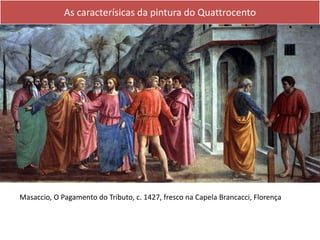 As caracterísicas da pintura do Quattrocento
Masaccio, O Pagamento do Tributo, c. 1427, fresco na Capela Brancacci, Florença
 