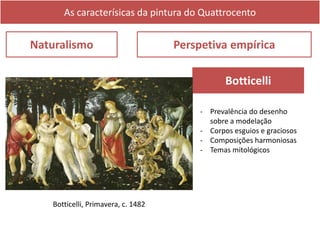 As caracterísicas da pintura do Quattrocento
Naturalismo Perspetiva empírica
Botticelli, Primavera, c. 1482
Botticelli
- Prevalência do desenho
sobre a modelação
- Corpos esguios e graciosos
- Composições harmoniosas
- Temas mitológicos
 