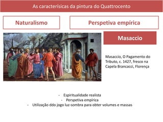 As caracterísicas da pintura do Quattrocento
Naturalismo Perspetiva empírica
Masaccio
- Espiritualidade realista
- Perspetiva empírica
- Utilização ddo jogo luz-sombra para obter volumes e massas
Masaccio, O Pagamento do
Tributo, c. 1427, fresco na
Capela Brancacci, Florença
 