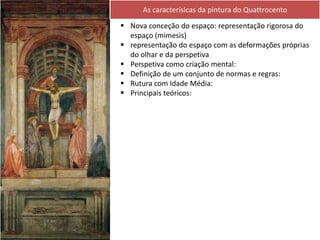 Nova conceção do espaço: representação rigorosa do
espaço (mimesis)
 representação do espaço com as deformações próprias
do olhar e da perspetiva
 Perspetiva como criação mental:
 Definição de um conjunto de normas e regras:
 Rutura com Idade Média:
 Principais teóricos:
As caracterísicas da pintura do Quattrocento
 