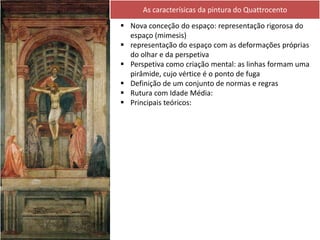  Nova conceção do espaço: representação rigorosa do
espaço (mimesis)
 representação do espaço com as deformações próprias
do olhar e da perspetiva
 Perspetiva como criação mental: as linhas formam uma
pirâmide, cujo vértice é o ponto de fuga
 Definição de um conjunto de normas e regras
 Rutura com Idade Média:
 Principais teóricos:
As caracterísicas da pintura do Quattrocento
 