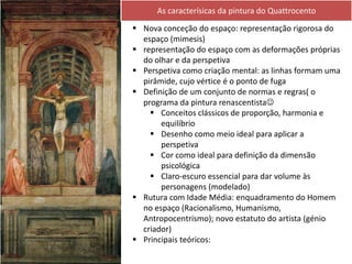  Nova conceção do espaço: representação rigorosa do
espaço (mimesis)
 representação do espaço com as deformações próprias
do olhar e da perspetiva
 Perspetiva como criação mental: as linhas formam uma
pirâmide, cujo vértice é o ponto de fuga
 Definição de um conjunto de normas e regras( o
programa da pintura renascentista
 Conceitos clássicos de proporção, harmonia e
equilíbrio
 Desenho como meio ideal para aplicar a
perspetiva
 Cor como ideal para definição da dimensão
psicológica
 Claro-escuro essencial para dar volume às
personagens (modelado)
 Rutura com Idade Média: enquadramento do Homem
no espaço (Racionalismo, Humanismo,
Antropocentrismo); novo estatuto do artista (génio
criador)
 Principais teóricos:
As caracterísicas da pintura do Quattrocento
 