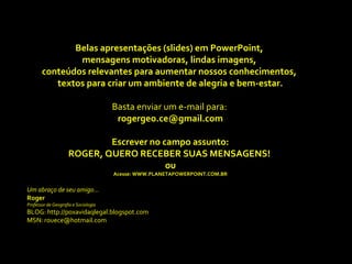 Belas apresentações (slides) em PowerPoint,
               mensagens motivadoras, lindas imagens,
       conteúdos relevantes para aumentar nossos conhecimentos,
          textos para criar um ambiente de alegria e bem-estar.

                                      Basta enviar um e-mail para:
                                       rogergeo.ce@gmail.com

                             Escrever no campo assunto:
                     ROGER, QUERO RECEBER SUAS MENSAGENS!
                                          ou
                                      Acesse: WWW.PLANETAPOWERPOINT.COM.BR


Um abraço de seu amigo...
Roger
Professor de Geografia e Sociologia
BLOG: http://poxavidaqlegal.blogspot.com
MSN: rouece@hotmail.com
 