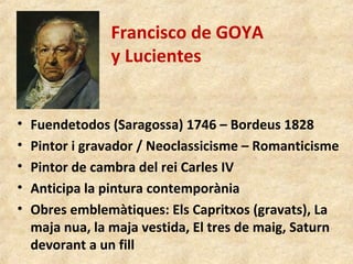 Francisco de GOYA
y Lucientes
• Fuendetodos (Saragossa) 1746 – Bordeus 1828
• Pintor i gravador / Neoclassicisme – Romanticisme
• Pintor de cambra del rei Carles IV
• Anticipa la pintura contemporània
• Obres emblemàtiques: Els Capritxos (gravats), La
maja nua, la maja vestida, El tres de maig, Saturn
devorant a un fill
 