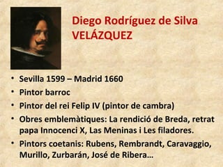 Diego Rodríguez de Silva
VELÁZQUEZ
• Sevilla 1599 – Madrid 1660
• Pintor barroc
• Pintor del rei Felip IV (pintor de cambra)
• Obres emblemàtiques: La rendició de Breda, retrat
papa Innocenci X, Las Meninas i Les filadores.
• Pintors coetanis: Rubens, Rembrandt, Caravaggio,
Murillo, Zurbarán, José de Ribera…
 