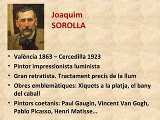 Joaquim
SOROLLA
• València 1863 – Cercedilla 1923
• Pintor impressionista luminista
• Gran retratista. Tractament precís de la llum
• Obres emblemàtiques: Xiquets a la platja, el bany
del caball
• Pintors coetanis: Paul Gaugin, Vincent Van Gogh,
Pablo Picasso, Henri Matisse…
 