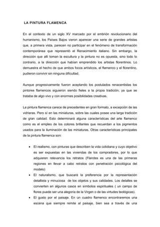 LA PINTURA FLAMENCA
En el contexto de un siglo XV marcado por el embrión revolucionario del
humanismo, los Países Bajos vieron aparecer una serie de grandes artistas
que, a primera vista, parecen no participar en el fenómeno de transformación
contemporánea que representó el Renacimiento italiano. Sin embargo, la
dirección que allí toman la escultura y la pintura no es opuesta, sino todo lo
contrario, a la dirección que habían emprendido los artistas florentinos. Lo
demuestra el hecho de que ambos focos artísticos, el flamenco y el florentino,
pudieron convivir sin ninguna dificultad.
Aunque progresivamente fueron aceptando los postulados renacentistas los
pintores flamencos siguieron siendo fieles a la propia tradición, ya que se
trataba de algo vivo y con enormes posibilidades creativas.
La pintura flamenca carece de precedentes en gran formato, a excepción de las
vidrieras. Pero sí en las miniaturas, sobre las cuales posee una larga tradición
de gran calidad. Esto determinará alguna características del arte flamenco
como es el empleo de los colores brillantes que recuerdan a los pigmentos
usados para la iluminación de las miniaturas. Otras características principales
de la pintura flamenca son:
• El realismo, con pinturas que describen la vida cotidiana y cuyo objetivo
es ser expuestas en las viviendas de los compradores, por lo que
adquieren relevancia los retratos (Flandes es una de las primeras
regiones en llevar a cabo retratos con penetración psicológica del
modelo)
• El naturalismo, que buscará la preferencia por la representación
detallista y minuciosa de los objetos y sus calidades. Los detalles se
convierten en algunos casos en símbolos espirituales ( un campo de
flores puede ser una alegoría de la Virgen o de las virtudes teológicas).
• El gusto por el paisaje. En un cuadro flamenco encontraremos una
escena que siempre remite al paisaje, bien sea a través de una
 