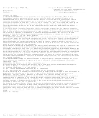Innovacion Tecnologica PDAUTO RIF. Presupuesto Estimado: 2016070601
Elaborado por: JOSE MANUEL GONZALEZ ESQUIVEL
Miami/Florida Elaborado el: 06/07/2016 - 07:35
Teléfono: Correo: pdauto1@gmail.com___________________________________________________________________________________________________________________
CONTRATO DE OBRA:
1- DE LOS PRESUPUESTOS: Este ajuste preliminar solo incluye las piezas, Materiales y Mano de Obra
mencionados, cualquier operación, material o pieza adicional deberá ser anexada, El precio de los
repuestos puede variar según la disponibilidad del mercado, cualquier cambio en este ajuste o precios
deberá ser autorizado de manera expresa por el cliente, en un lapso no mayor a 72 horas. Este ajuste
constituye un Contrato de Obra (Art. 1630 C.C y Art. 4 literal 4 Ley del I.V.A), puede que alguno de los
repuestos enunciados, no sea necesario su sustitución, los cuales serán deducidos de este Ajuste. El
costo del presupuesto es de 3500 Bs. de ser reparado el vehículo este costo será tomado como abono a la
reparación.
2- DE LOS REPUESTOS: Innovacion Tecnologica PDAUTO. suministrara y garantizara los repuestos necesarios
para la reparación, si el cliente deseara suministrar el mismo los repuestos, el taller solo garantiza la
Mano de Obra, y deberán ser suministrados en un lapso no mayor a 72 horas después de entregado el ajuste,
de lo contrario comenzara lo referente a la ocupación de puesto de trabajo, del Articulo 3 de este
contrato de Obra. Si los repuestos son suministrados por el Cliente, se cobrara por el Manejo de
Repuestos, hasta el 10% del Monto ajustado.
3- DEL RETIRO DEL VEHÍCULO: Después de 72 horas de terminado el ajuste (Presupuesto), o la reparación del
vehículo, este deberá ser retirado de los Predios del taller. Vencido dicho termino sin haberse cumplido
lo anterior, correrán por cuenta del propietario del vehículo adicional al monto de la reparación, los
gastos ocasionados por concepto de ocupación de puesto de trabajo o deposito necesario (Articulo 1.775
Código Civil) en las instalaciones del taller, a razón de 155,00 Bs.F. Diarios, así como del traslado del
mismo a otros predios de ser necesario.
4- DEL DERECHO DE RETENCIÓN: El propietario del vehículo es el responsable del pago de la reparación, del
ajuste, y de la ocupación de puesto de trabajo y deberá hacerse de contado, en efectivo, cheque
conformable o de gerencia (Art. 1646 C.C), dentro de los términos establecidos en el numeral anterior. El
incumplimiento o retardo en el pago, da a Innovacion Tecnologica PDAUTO, el derecho a retener el vehículo
en calidad de prenda (Art. 1647 C.C), como garantía del pago del monto adeudado, pudiendo en consecuencia,
solicitar la ejecución de la garantía y remate del vehículo, tomando como base para el remate, el monto
de la factura, los intereses moratorios correspondientes, los gastos de traslado, de ocupación de puesto
de trabajo (Deposito Necesario), honorarios de abogados, gastos judiciales, así como cualquier otro gasto
que pudiera ocasionar.
5- DE LAS RESPONSABILIDADES: Los daños ocasionados al vehículo dentro o fuera de los predios del taller,
serán cubiertos por una póliza de seguros, a la que se adhiere el vehículo al ingresar a Innovacion
Tecnologica PDAUTO.
EXCEPCIONES: La Empresa no se hace responsable por:
a) Objetos dejados en el interior del vehículo, que no hayan sido anotados en el momento de recepción.
b) Daños a Equipos o accesorios no originales del vehículo.
c) Baterías descargadas o en mal estado.
d) Por riesgos expresamente señalados en el presupuesto.
e) Por operaciones que no estén especificadas en el presupuesto estimado.
6- DE LA ACEPTACIÓN DE LA FACTURA: Con la autorización de este Ajuste, el obligado al pago será siempre el
propietario del vehículo, aun en los casos en que el Ajuste Preliminar haya sido suscrito por un
mandatario, familiar, chofer, empleado o cualquier otra persona enviada por él.
7- DE LOS PLAZOS DE ENTREGA: El plazo de entrega comienza a contar una vez se tengan todos los repuestos
necesarios para la reparación en los predios del taller. Innovacion Tecnologica PDAUTO. no se hace
responsable por la disponibilidad de los repuestos, de no conseguirse los repuestos o materiales en el
mercado, comenzara lo dispuesto en el Artículo 3, por lo que el taller mantendrá una comunicación
constante y fehaciente con el propietario.
Por Medio de la presente Declaro Conocer los términos de la Reparación y Autorizo a Innovacion Tecnologica
PDAUTO. a realizar la reparación de este Ajuste Preliminar por el monto de 2.080.935,36Bs. El Vehículo
mencionado en este Ajuste puede ser probado en las vías públicas, por las personas que Innovacion
Tecnologica PDAUTO autorice, para verificar la Operatividad Técnica del Mismo. Declaro Domicilio Procesal
Florida y mi dirección de correo electrónico para notificaciones .
Firma________________________
Cedula de Identidad.
___________________________________________________________________________________________________________________
Nro. de Página: 4/5 Derechos de Autor © 2010-2011 Innovación Tecnológica PDAuto, C.A. Versión: 3.7.2
 