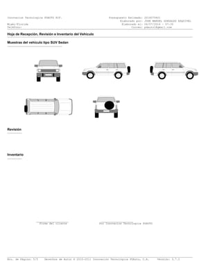Innovacion Tecnologica PDAUTO RIF. Presupuesto Estimado: 2016070601
Elaborado por: JOSE MANUEL GONZALEZ ESQUIVEL
Miami/Florida Elaborado el: 06/07/2016 - 07:35
Teléfono: Correo: pdauto1@gmail.com___________________________________________________________________________________________________________________
Hoja de Recepción, Revisión e Inventario del Vehículo___________________________________________________________________________________________________________________
Muestras del vehículo tipo SUV Sedan
__________________________________
Revisión
_________
Inventario
_________
____________________ ____________________
Firma del cliente Por Innovacion Tecnologica PDAUTO
___________________________________________________________________________________________________________________
Nro. de Página: 5/5 Derechos de Autor © 2010-2011 Innovación Tecnológica PDAuto, C.A. Versión: 3.7.2
 