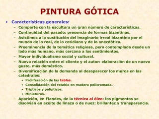 PINTURA GÓTICA Características generales: Comparte con la escultura un gran número de características. Continuidad del pasado: presencia de formas bizantinas. Asistimos a la sustitución del imaginario irreal bizantino por el mundo de lo real, de lo cotidiano y de lo anecdótico. Preeminencia de la temática religiosa, pero contemplada desde un lado más humano, más cercana a los sentimientos. Mayor individualismo social y cultural. Nueva relación entre el cliente y el autor: elaboración de un nuevo gusto, más doméstico. Diversificación de la demanda al desaparecer los muros en las catedrales: Proliferación de las  tablas . Consolidación del retablo en madera policromada. Trípticos y polípticos. Miniaturas. Aparición, en Flandes, de la  técnica al óleo : los pigmentos se disolvían en aceite de linaza o de nuez: brillantez y transparencia. 