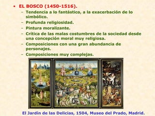EL BOSCO (1450-1516). Tendencia a lo fantástico, a la exacerbación de lo simbólico. Profunda religiosidad. Pintura moralizante. Crítica de las malas costumbres de la sociedad desde una concepción moral muy religiosa. Composiciones con una gran abundancia de personajes. Composiciones muy complejas. El Jardín de las Delicias, 1504, Museo del Prado, Madrid. 