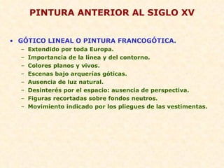 PINTURA ANTERIOR AL SIGLO XV GÓTICO LINEAL O PINTURA FRANCOGÓTICA. Extendido por toda Europa. Importancia de la línea y del contorno. Colores planos y vivos. Escenas bajo arquerías góticas. Ausencia de luz natural. Desinterés por el espacio: ausencia de perspectiva. Figuras recortadas sobre fondos neutros. Movimiento indicado por los pliegues de las vestimentas. 