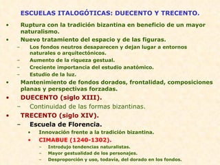 ESCUELAS ITALOGÓTICAS: DUECENTO Y TRECENTO. Ruptura con la tradición bizantina en beneficio de un mayor naturalismo. Nuevo tratamiento del espacio y de las figuras. Los fondos neutros desaparecen y dejan lugar a entornos naturales o arquitectónicos. Aumento de la riqueza gestual. Creciente importancia del estudio anatómico. Estudio de la luz. Mantenimiento de fondos dorados, frontalidad, composiciones planas y perspectivas forzadas. DUECENTO (siglo XIII). Continuidad de las formas bizantinas. TRECENTO (siglo XIV). Escuela de Florencia. Innovación frente a la tradición bizantina. CIMABUE (1240-1302). Introdujo tendencias naturalistas. Mayor gestualidad de los personajes. Desproporción y uso, todavía, del dorado en los fondos. 