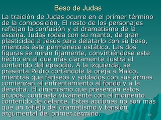 Beso de Judas La traición de Judas ocurre en el primer término de la composición. El resto de los personajes reflejan la confusión y el dramatismo de la escena. Judas rodea con su manto, de gran plasticidad a Jesús para delatarlo con su beso, mientras éste permanece estático. Las dos figuras se miran fijamente, convirtiéndose este hecho en el que más claramente ilustra el contenido del episodio. A la izquierda, se presenta Pedro cortándole la oreja a Malco, mientras que fariseos y soldados con sus armas comienzan el enfrentamiento al fondo y a la derecha. El dinamismo que presentan estos grupos, contrasta vivamente con el momento contenido de delante. Estas acciones no son más que un reflejo del dramatismo y tensión argumental del primer término.  Pintura gótica 