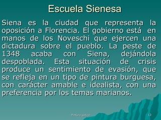 Escuela Sienesa Siena es la ciudad que representa la oposición a Florencia. El gobierno está  en manos de los Noveschi que ejercen una dictadura sobre el pueblo. La peste de 1348 acaba con Siena, dejándola despoblada. Esta situación de crisis produce un sentimiento de evasión, que se refleja en un tipo de pintura burguesa, con carácter amable e idealista, con una preferencia por los temas marianos. Pintura gótica 