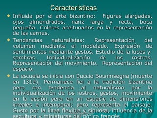 Características Influida por el arte bizantino:  Figuras alargadas, ojos almendrados, nariz larga y recta, boca pequeña. Colores aceitunados en la representación de las carnes. Tendencias naturalistas: Representación del volumen mediante el modelado. Expresión de sentimientos mediante gestos. Estudio de la luces y  sombras. Individualización de los rostros. Representación del movimiento.  Representación del espacio. La escuela se inicia con Duccio Bouninsegna (muerto en 1319). Permanece fiel a la tradición bizantina pero con tendencia al naturalismo por la individualización de los rostros, gestos, movimiento en la acción pero en un espacio de dimensiones irreales e intemporal; pero representa el paisaje. Gusto por la línea flexible y sinuosa, influencia de la escultura y miniaturas del gótico francés  Pintura gótica 