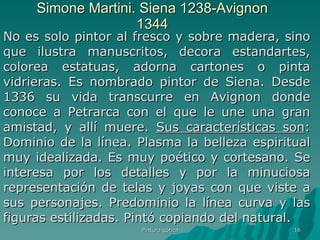 Simone Martini. Siena 1238-Avignon 1344 No es solo pintor al fresco y sobre madera, sino que ilustra manuscritos, decora estandartes, colorea estatuas, adorna cartones o pinta vidrieras. Es nombrado pintor de Siena. Desde 1336 su vida transcurre en Avignon donde conoce a Petrarca con el que le une una gran amistad, y allí muere.  Sus características son : Dominio de la línea. Plasma la belleza espiritual muy idealizada. Es muy poético y cortesano. Se interesa por los detalles y por la minuciosa representación de telas y joyas con que viste a sus personajes. Predominio la línea curva y las figuras estilizadas. Pintó copiando del natural.   Pintura gótica 