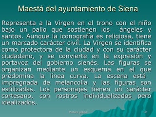 Maestá del ayuntamiento de Siena Representa a la Virgen en el trono con el niño bajo un palio que sostienen los  ángeles y santos. Aunque la iconografía es religiosa, tiene un marcado carácter civil. La Virgen se identifica como protectora de la ciudad y con su carácter ciudadano, y se convierte en la expresión y portavoz del gobierno sienés. Las figuras se organizan mediante un esquema en el que predomina la línea curva. La escena está  impregnada de melancolía y las figuras son estilizadas. Los personajes tienen un carácter cortesano, con rostros individualizados pero idealizados. Pintura gótica 