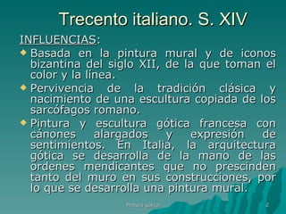 Trecento italiano. S. XIV INFLUENCIAS :  Basada en la pintura mural y de iconos bizantina del siglo XII, de la que toman el color y la línea. Pervivencia de la tradición clásica y nacimiento de una escultura copiada de los sarcófagos romano. Pintura y escultura gótica francesa con cánones alargados y expresión de sentimientos. En Italia, la arquitectura gótica se desarrolla de la mano de las ordenes mendicantes que no prescinden tanto del muro en sus construcciones, por lo que se desarrolla una pintura mural. Pintura gótica 