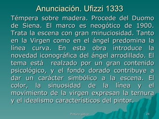 Anunciación. Ufizzi 1333 Témpera sobre madera. Procede del Duomo de Siena. El marco es neogótico de 1900. Trata la escena con gran minuciosidad. Tanto en la Virgen como en el ángel predomina la línea curva. En esta obra introduce la novedad iconográfica del ángel arrodillado. El tema está  realzado por un gran contenido psicológico, y el fondo dorado contribuye a dar un carácter simbólico a la escena. El color, la sinuosidad de la línea y el movimiento de la virgen expresan la ternura y el idealismo característicos del pintor. Pintura gótica 