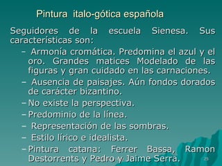 Pintura  italo-gótica española Seguidores de la escuela Sienesa. Sus características son: Armonía cromática. Predomina el azul y el oro. Grandes matices Modelado de las figuras y gran cuidado en las carnaciones. Ausencia de paisajes. Aún fondos dorados de carácter bizantino.  No existe la perspectiva. Predominio de la línea. Representación de las sombras. Estilo lírico e idealista. Pintura catana: Ferrer Bassa, Ramon Destorrents y Pedro y Jaime Serra.  Pintura gótica 