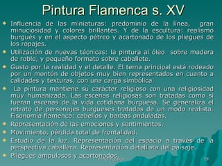 Pintura Flamenca s. XV Influencia de las miniaturas: predominio de la línea,  gran minuciosidad y colores brillantes. Y de la escultura: realismo burgués y en el aspecto pétreo y acartonado de los pliegues de los ropajes. Utilización de nuevas técnicas: la pintura al óleo  sobre madera de roble, y pequeño formato sobre caballete.  Gusto por la realidad y el detalle. El tema principal está rodeado por un montón de objetos muy bien representados en cuanto a calidades y texturas, con una carga simbólica. La pintura mantiene su carácter religioso con una religiosidad muy humanizada. Las escenas religiosas son tratadas como si fueran escenas de la vida cotidiana burguesa. Se generaliza el retrato de personajes burgueses tratados de un modo realista. Fisonomía flamenca: cabellos y barbas onduladas.  Representación de las emociones y sentimientos. Movimiento, pérdida total de frontalidad. Estudio de la luz. Representación del espacio a través de la perspectiva caballera. Representación detallista del paisaje.  Pliegues ampulosos y acartonados.  Pintura gótica 