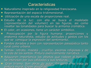Características Naturalismo inspirado en la religiosidad franciscana. Representación del espacio tridimensional. Utilización de una escala de proporciones real. Estudio de la luz: con ella se busca el modelado (representación del volumen) en las figuras, así como resaltar las tonalidades para buscar la armonía cromática.  El color, en ocasiones, tiene un carácter simbólico. Preocupación por la figura humana: proporciones y anatomía naturalista, estudio de actitudes y gestos con los que se  consigue la expresión del sentimiento. Fondos dorados o bien con representación paisajística tanto rural como urbana.  Temas: retrato, maestá , crucifijo, escenas religiosas y de la vida de los santos. Pintura esencialmente narrativa.  Adquieren importancia los objetos que rodean al hombre. Se interesan por sus calidades y sus texturas. Gran lirismo. Son obras de autor. En general se trata de pintura mural.   Crean alegorías. Pintura gótica 