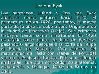 Los Van Eyck Los hermanos Hubert y Jan van Eyck aparecen como pintores hacia 1420. El primero murió en 1426, por tanto, la mayor parte de la obra se debe a Jan. Originario de la ciudad de Maeseyck (Lieja). Sus primeros trabajos fueron como miniaturista. En 1420 es citado como pintor de Juan de Baviera, pasando 6 años después a la corte de Felipe el Bueno de Borgoña. Con ocasión del matrimonio de  éste con Isabel de Portugal viaja a la Península Ibérica. Fijó su residencia en Brujas. Fue gran conocedor de anatomía, astronomía y teología. Murió en Brujas en 1441. Pintura gótica 