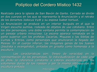 Políptico del Cordero Místico 1432 Realizado para la iglesia de San Bavón de Gante. Cerrado se divide en dos cuerpos en los que se representa la Anunciación y el retrato de los donantes Jodocus Vydt y su esposa Isabel Vorluut. La Anunciación se produce en un interior burgués en el que la Virgen escucha sumisa, rodeada de objetos de uso cotidiano. Entre los dos personajes, una doble ventana permite la contemplación de un paisaje urbano minucioso. La escena aparece rematada en la parte superior con los profetas Zacarías, Miqueas y las Sibilas de Cumas y Eritrea, como personajes que anunciaron la llegada del Mesías. En el cuerpo inferior, las imágenes genes de los Juanes (bautista y evangelista), pintadas en grisalla como homenaje a la escultura.    Las características son: Deseo de veracidad en la representación de los personajes, la individualización de cada uno de ellos, la referencia constante a valores escultóricos por los volúmenes duros de los ropajes o por la misma introducción de escultura pintada.  Pintura gótica 