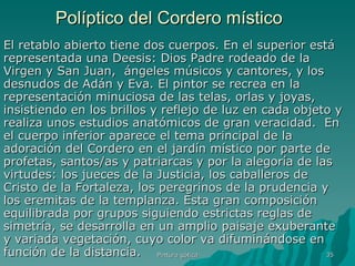 Políptico del Cordero místico El retablo abierto tiene dos cuerpos. En el superior está representada una Deesis: Dios Padre rodeado de la Virgen y San Juan,  ángeles músicos y cantores, y los desnudos de Adán y Eva. El pintor se recrea en la representación minuciosa de las telas, orlas y joyas, insistiendo en los brillos y reflejo de luz en cada objeto y realiza unos estudios anatómicos de gran veracidad.  En el cuerpo inferior aparece el tema principal de la adoración del Cordero en el jardín místico por parte de profetas, santos/as y patriarcas y por la alegoría de las virtudes: los jueces de la Justicia, los caballeros de Cristo de la Fortaleza, los peregrinos de la prudencia y los eremitas de la templanza. Esta gran composición equilibrada por grupos siguiendo estrictas reglas de simetría, se desarrolla en un amplio paisaje exuberante y variada vegetación, cuyo color va difuminándose en función de la distancia.  Pintura gótica 