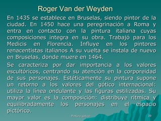 Roger Van der Weyden En 1435 se establece en Bruselas, siendo pintor de la ciudad. En 1450 hace una peregrinación a Roma y entra en contacto con la pintura italiana cuyas composiciones integra en su obra. Trabajó para los Medicis en Florencia. Influye en los pintores renacentistas italianos A su vuelta se instala de nuevo en Bruselas, donde muere en 1464.  Se caracteriza por dar importancia a los valores escultóricos, centrando su atención en la corporeidad de sus personajes. Estéticamente su pintura supone un retorno a los valores del gótico internacional: utiliza la línea ondulante y las figuras estilizadas. Su mayor valor es la composición: distribuye rítmica y equilibradamente los personajes en el espacio pictórico.  Pintura gótica 